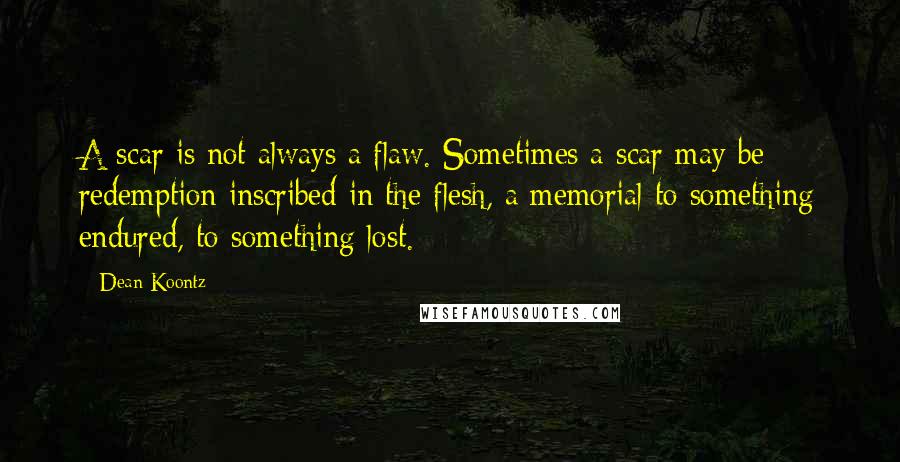 Dean Koontz Quotes: A scar is not always a flaw. Sometimes a scar may be redemption inscribed in the flesh, a memorial to something endured, to something lost.