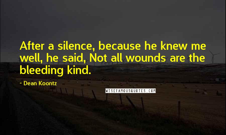 Dean Koontz Quotes: After a silence, because he knew me well, he said, Not all wounds are the bleeding kind.