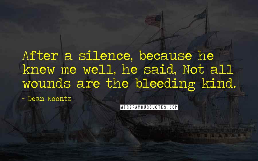 Dean Koontz Quotes: After a silence, because he knew me well, he said, Not all wounds are the bleeding kind.