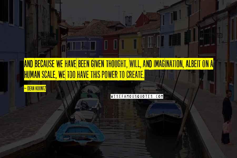Dean Koontz Quotes: And because we have been given thought, will, and imagination, albeit on a human scale, we too have this power to create.