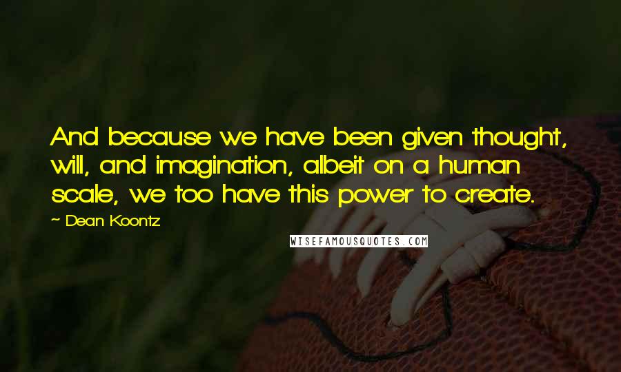 Dean Koontz Quotes: And because we have been given thought, will, and imagination, albeit on a human scale, we too have this power to create.