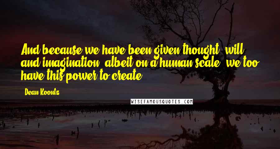 Dean Koontz Quotes: And because we have been given thought, will, and imagination, albeit on a human scale, we too have this power to create.