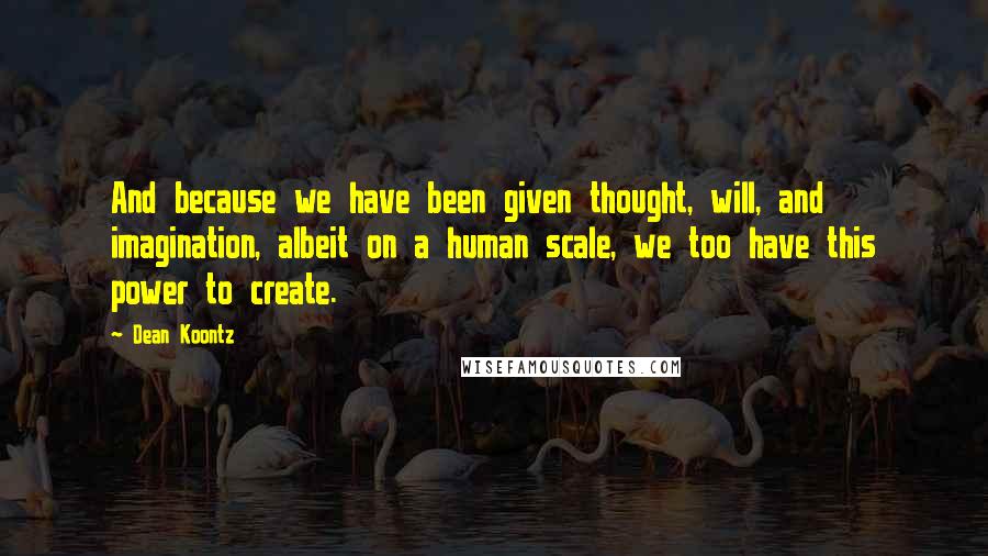 Dean Koontz Quotes: And because we have been given thought, will, and imagination, albeit on a human scale, we too have this power to create.