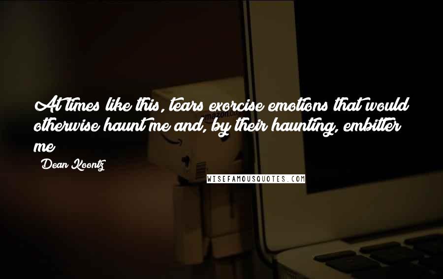 Dean Koontz Quotes: At times like this, tears exorcise emotions that would otherwise haunt me and, by their haunting, embitter me