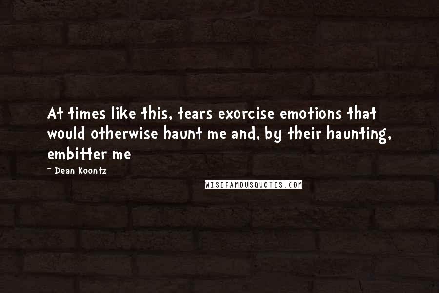 Dean Koontz Quotes: At times like this, tears exorcise emotions that would otherwise haunt me and, by their haunting, embitter me