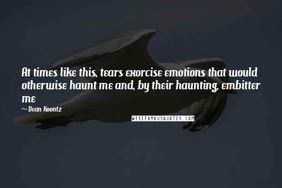 Dean Koontz Quotes: At times like this, tears exorcise emotions that would otherwise haunt me and, by their haunting, embitter me