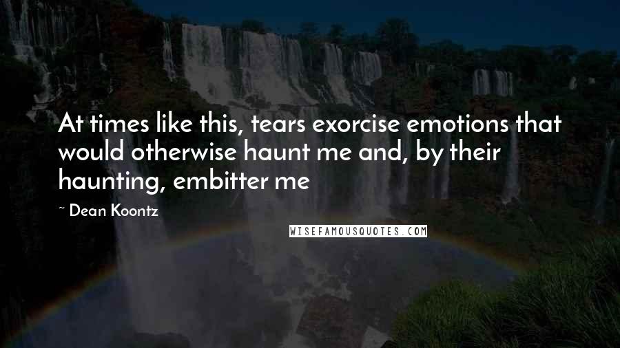 Dean Koontz Quotes: At times like this, tears exorcise emotions that would otherwise haunt me and, by their haunting, embitter me