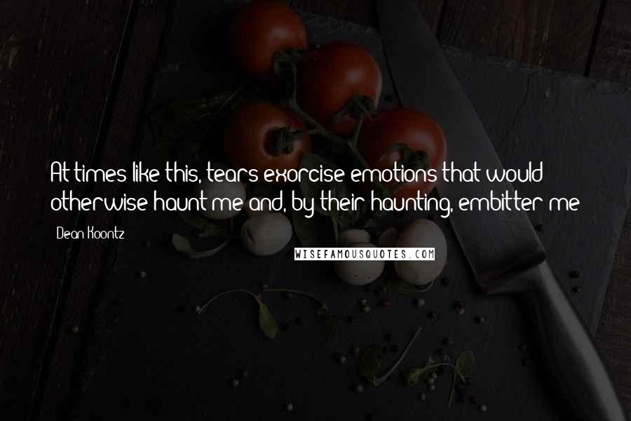 Dean Koontz Quotes: At times like this, tears exorcise emotions that would otherwise haunt me and, by their haunting, embitter me