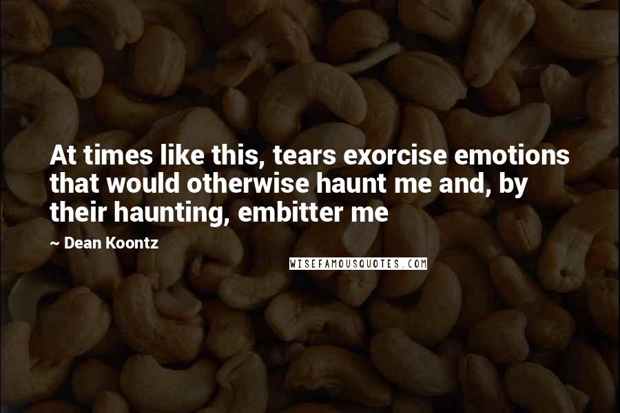 Dean Koontz Quotes: At times like this, tears exorcise emotions that would otherwise haunt me and, by their haunting, embitter me