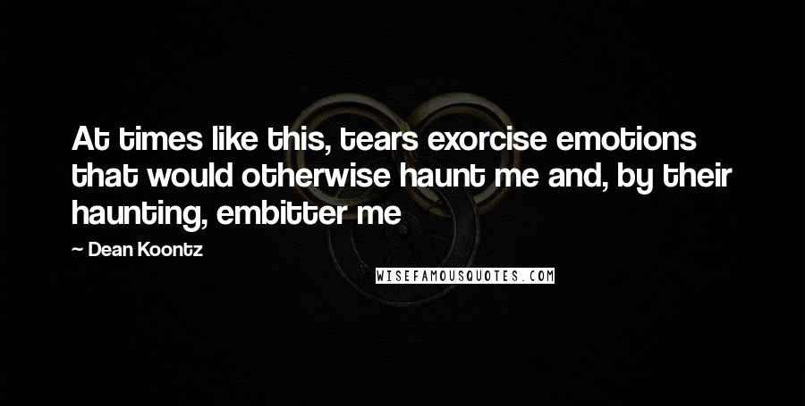 Dean Koontz Quotes: At times like this, tears exorcise emotions that would otherwise haunt me and, by their haunting, embitter me