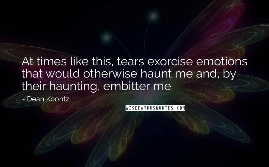 Dean Koontz Quotes: At times like this, tears exorcise emotions that would otherwise haunt me and, by their haunting, embitter me