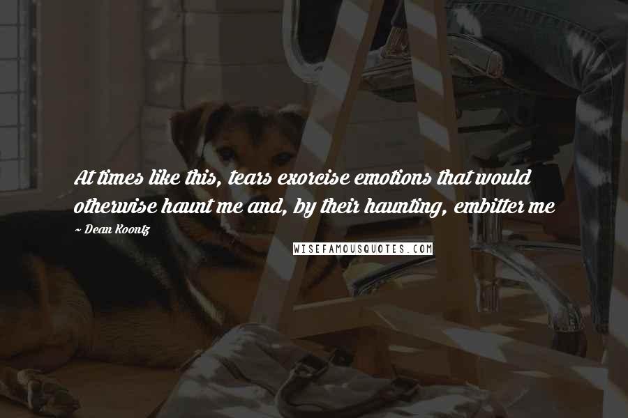 Dean Koontz Quotes: At times like this, tears exorcise emotions that would otherwise haunt me and, by their haunting, embitter me