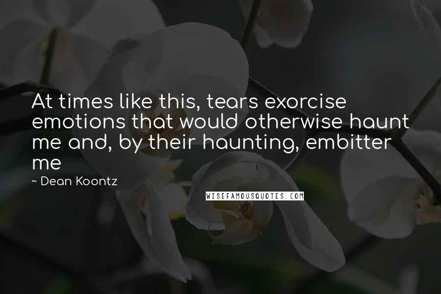 Dean Koontz Quotes: At times like this, tears exorcise emotions that would otherwise haunt me and, by their haunting, embitter me