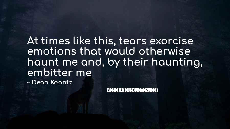 Dean Koontz Quotes: At times like this, tears exorcise emotions that would otherwise haunt me and, by their haunting, embitter me