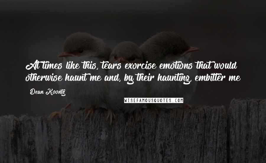 Dean Koontz Quotes: At times like this, tears exorcise emotions that would otherwise haunt me and, by their haunting, embitter me