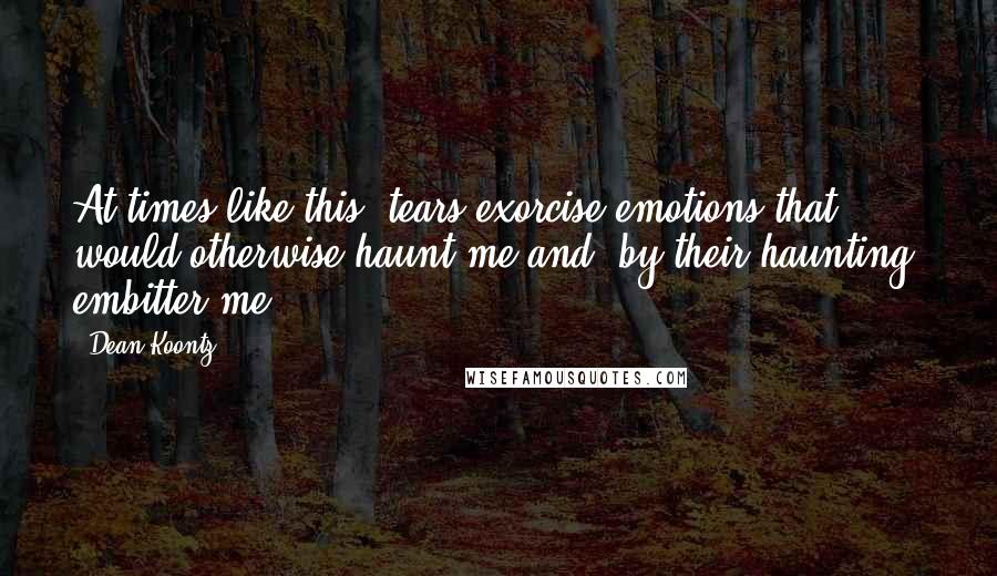 Dean Koontz Quotes: At times like this, tears exorcise emotions that would otherwise haunt me and, by their haunting, embitter me