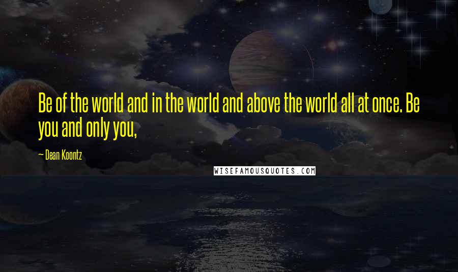 Dean Koontz Quotes: Be of the world and in the world and above the world all at once. Be you and only you,