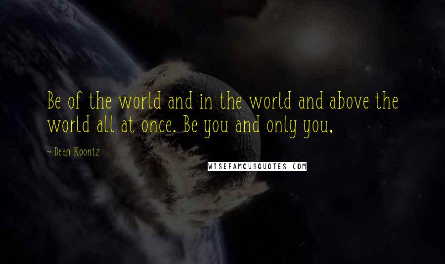 Dean Koontz Quotes: Be of the world and in the world and above the world all at once. Be you and only you,