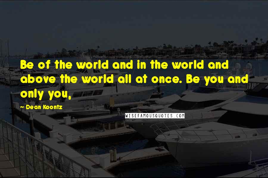 Dean Koontz Quotes: Be of the world and in the world and above the world all at once. Be you and only you,