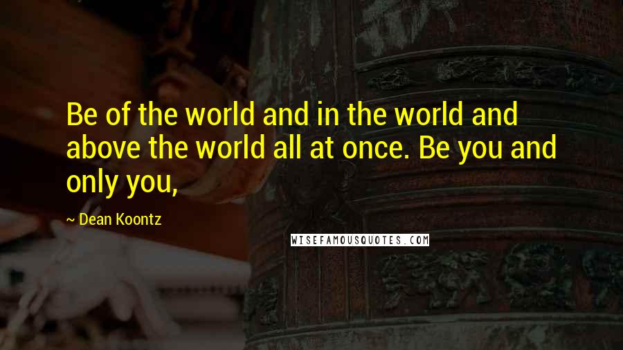 Dean Koontz Quotes: Be of the world and in the world and above the world all at once. Be you and only you,
