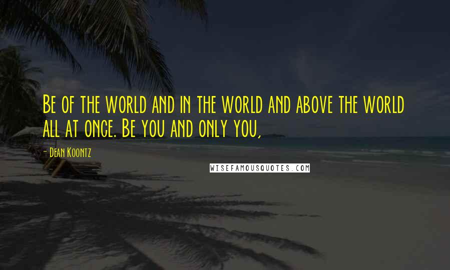 Dean Koontz Quotes: Be of the world and in the world and above the world all at once. Be you and only you,