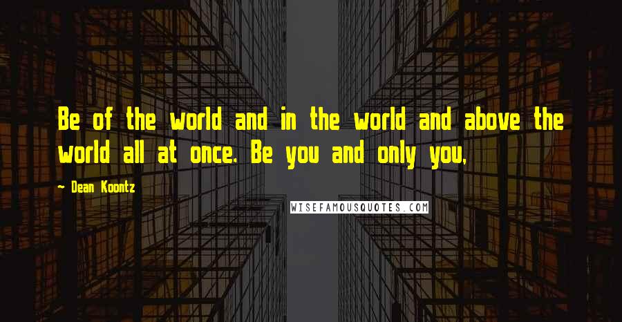 Dean Koontz Quotes: Be of the world and in the world and above the world all at once. Be you and only you,