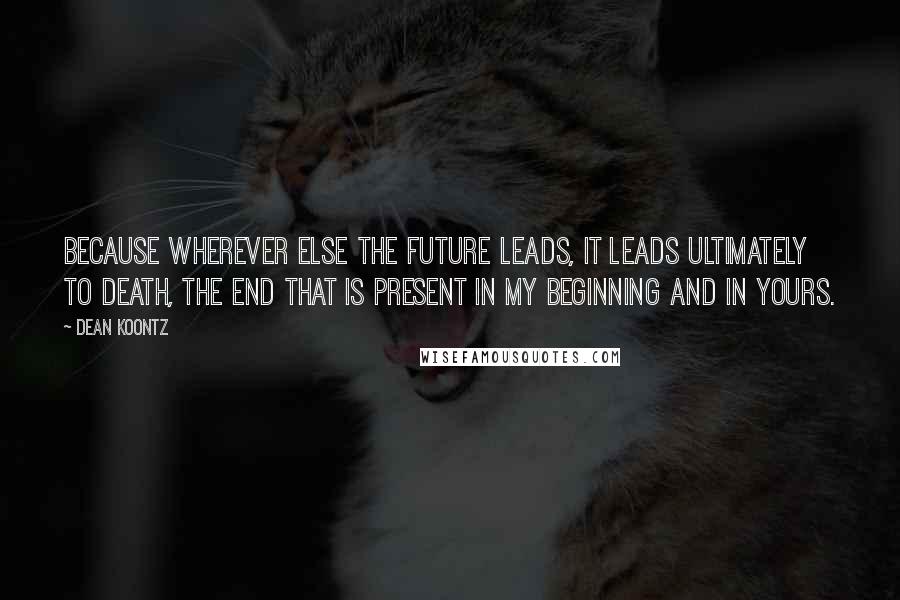 Dean Koontz Quotes: Because wherever else the future leads, it leads ultimately to death, the end that is present in my beginning and in yours.