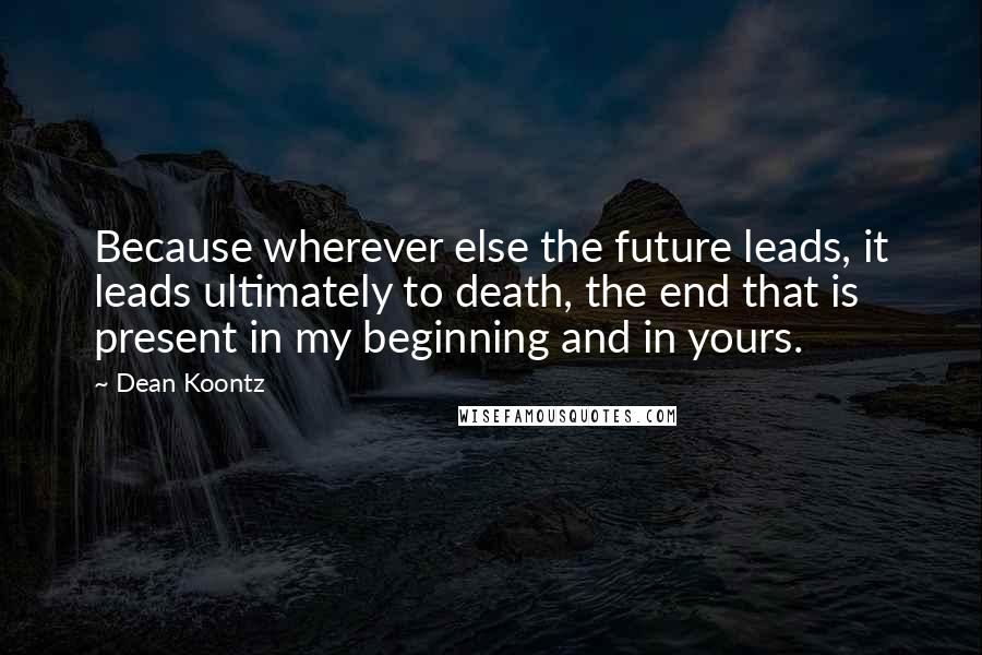 Dean Koontz Quotes: Because wherever else the future leads, it leads ultimately to death, the end that is present in my beginning and in yours.