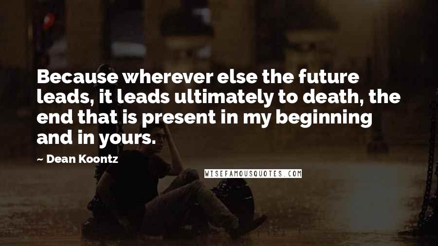 Dean Koontz Quotes: Because wherever else the future leads, it leads ultimately to death, the end that is present in my beginning and in yours.