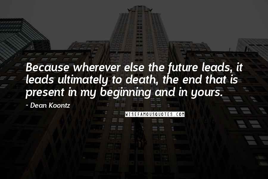 Dean Koontz Quotes: Because wherever else the future leads, it leads ultimately to death, the end that is present in my beginning and in yours.