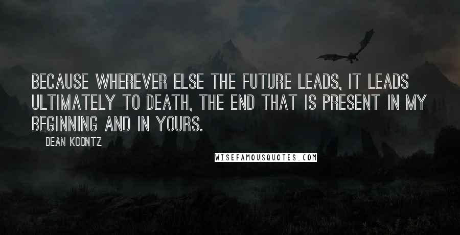 Dean Koontz Quotes: Because wherever else the future leads, it leads ultimately to death, the end that is present in my beginning and in yours.