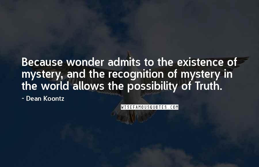 Dean Koontz Quotes: Because wonder admits to the existence of mystery, and the recognition of mystery in the world allows the possibility of Truth.