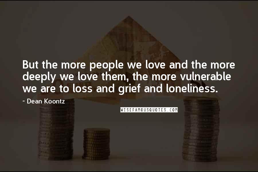 Dean Koontz Quotes: But the more people we love and the more deeply we love them, the more vulnerable we are to loss and grief and loneliness.