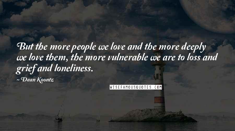 Dean Koontz Quotes: But the more people we love and the more deeply we love them, the more vulnerable we are to loss and grief and loneliness.