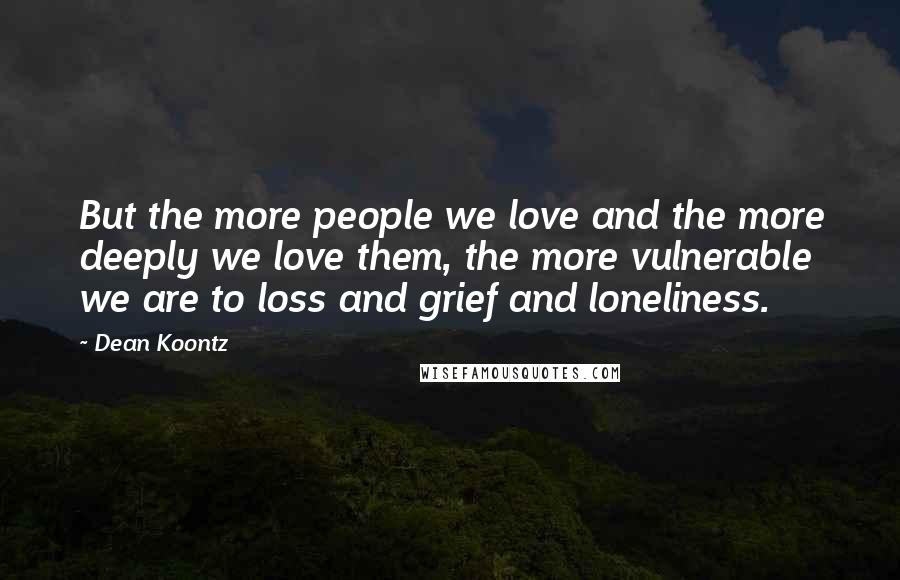 Dean Koontz Quotes: But the more people we love and the more deeply we love them, the more vulnerable we are to loss and grief and loneliness.