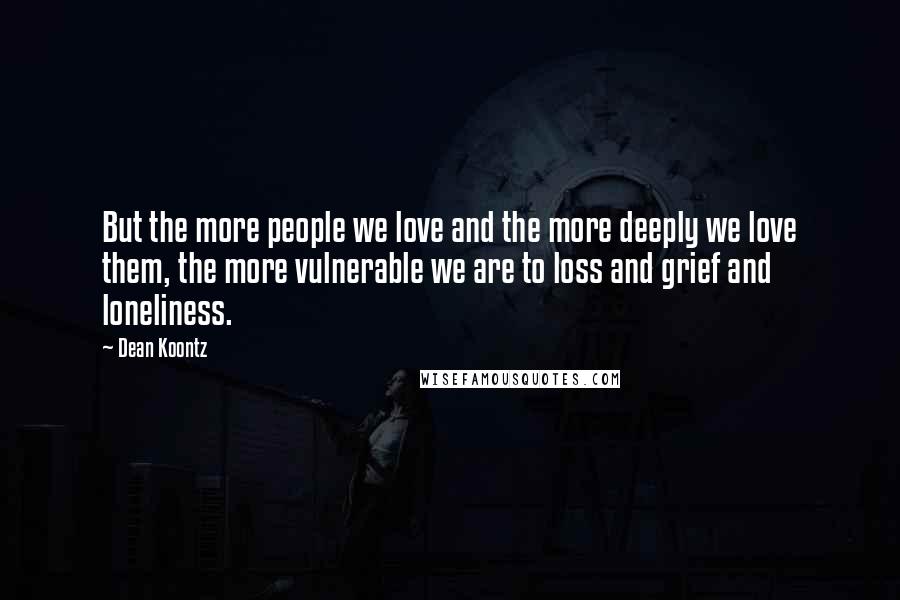 Dean Koontz Quotes: But the more people we love and the more deeply we love them, the more vulnerable we are to loss and grief and loneliness.