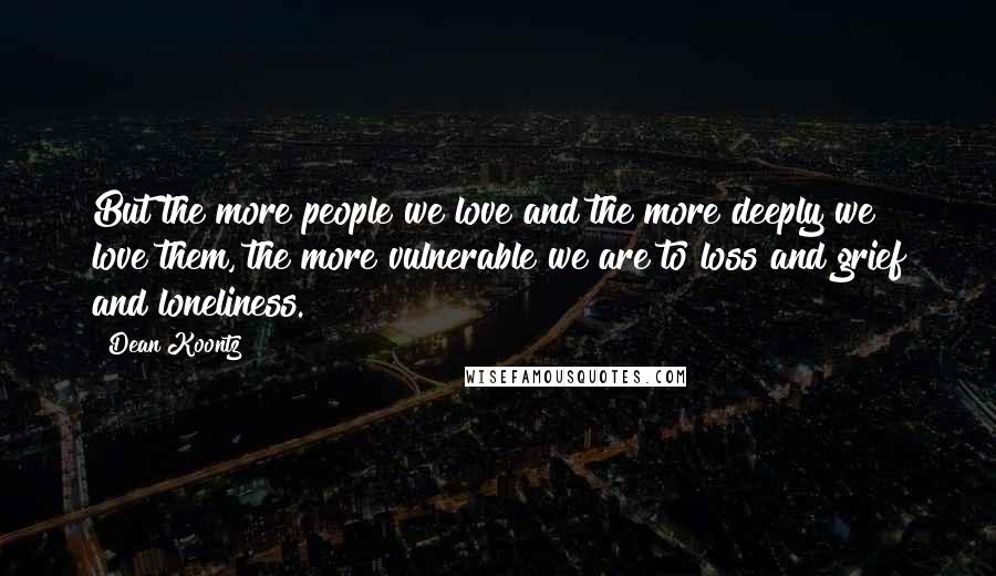 Dean Koontz Quotes: But the more people we love and the more deeply we love them, the more vulnerable we are to loss and grief and loneliness.