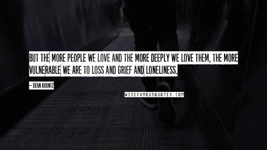 Dean Koontz Quotes: But the more people we love and the more deeply we love them, the more vulnerable we are to loss and grief and loneliness.