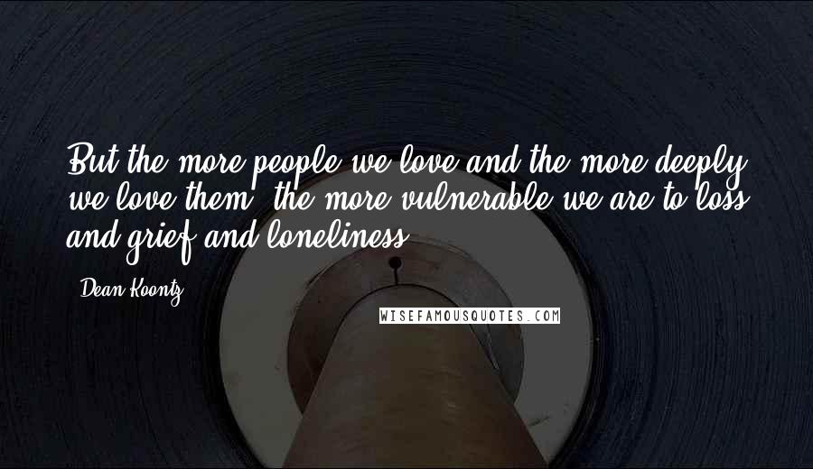 Dean Koontz Quotes: But the more people we love and the more deeply we love them, the more vulnerable we are to loss and grief and loneliness.