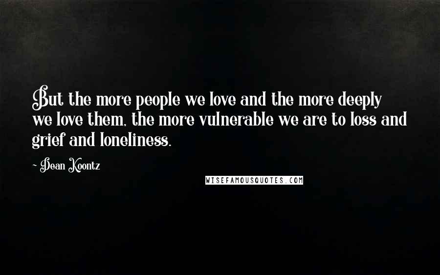 Dean Koontz Quotes: But the more people we love and the more deeply we love them, the more vulnerable we are to loss and grief and loneliness.