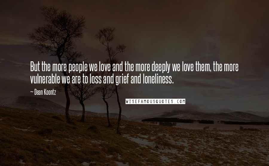 Dean Koontz Quotes: But the more people we love and the more deeply we love them, the more vulnerable we are to loss and grief and loneliness.