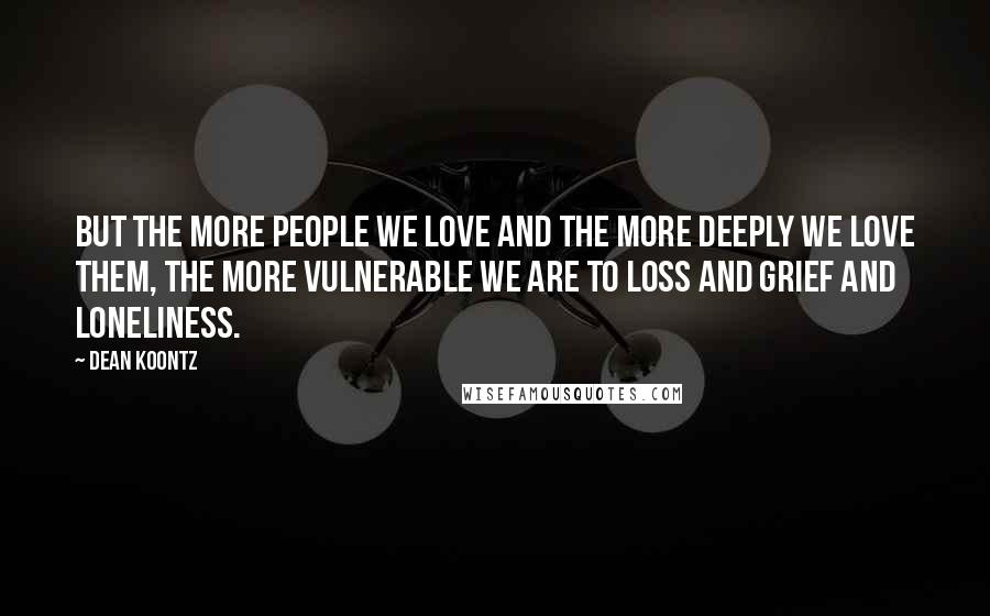Dean Koontz Quotes: But the more people we love and the more deeply we love them, the more vulnerable we are to loss and grief and loneliness.