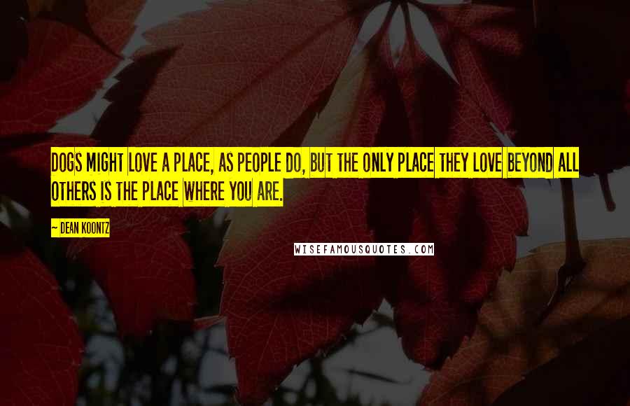 Dean Koontz Quotes: Dogs might love a place, as people do, but the only place they love beyond all others is the place where you are.