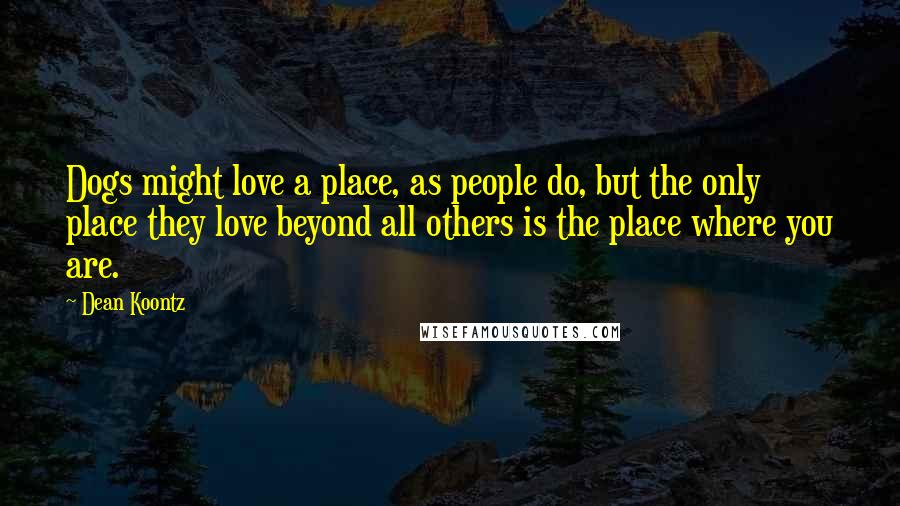 Dean Koontz Quotes: Dogs might love a place, as people do, but the only place they love beyond all others is the place where you are.