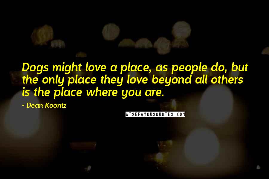 Dean Koontz Quotes: Dogs might love a place, as people do, but the only place they love beyond all others is the place where you are.
