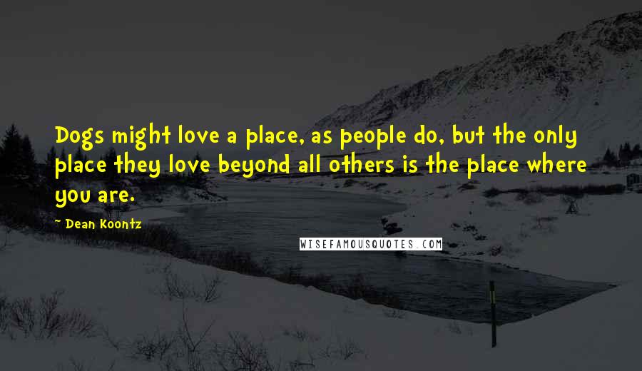 Dean Koontz Quotes: Dogs might love a place, as people do, but the only place they love beyond all others is the place where you are.