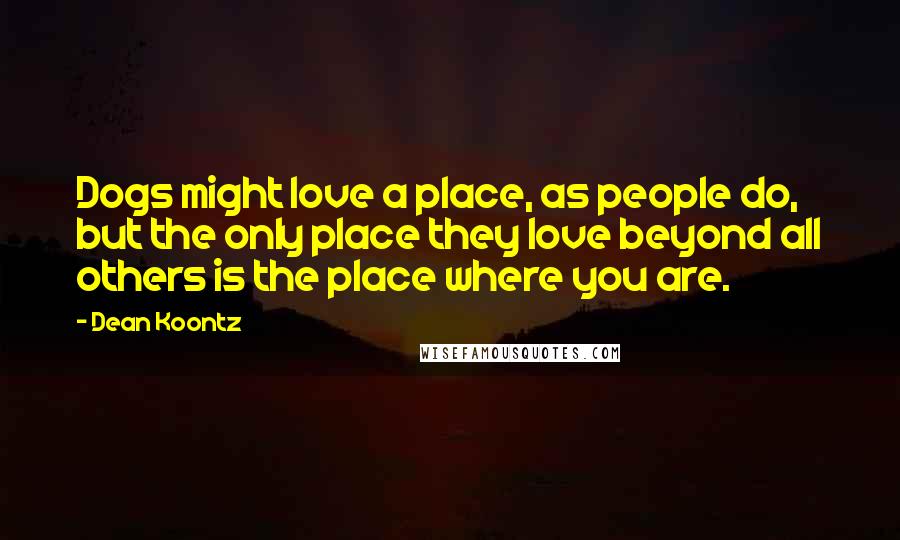 Dean Koontz Quotes: Dogs might love a place, as people do, but the only place they love beyond all others is the place where you are.