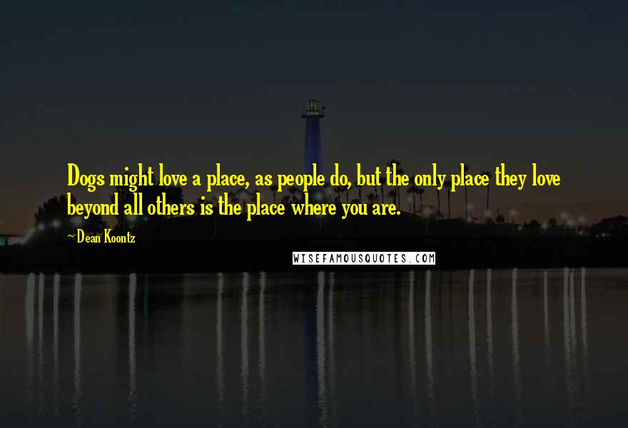 Dean Koontz Quotes: Dogs might love a place, as people do, but the only place they love beyond all others is the place where you are.