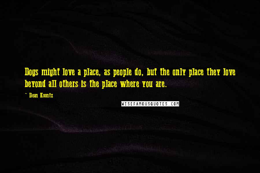 Dean Koontz Quotes: Dogs might love a place, as people do, but the only place they love beyond all others is the place where you are.