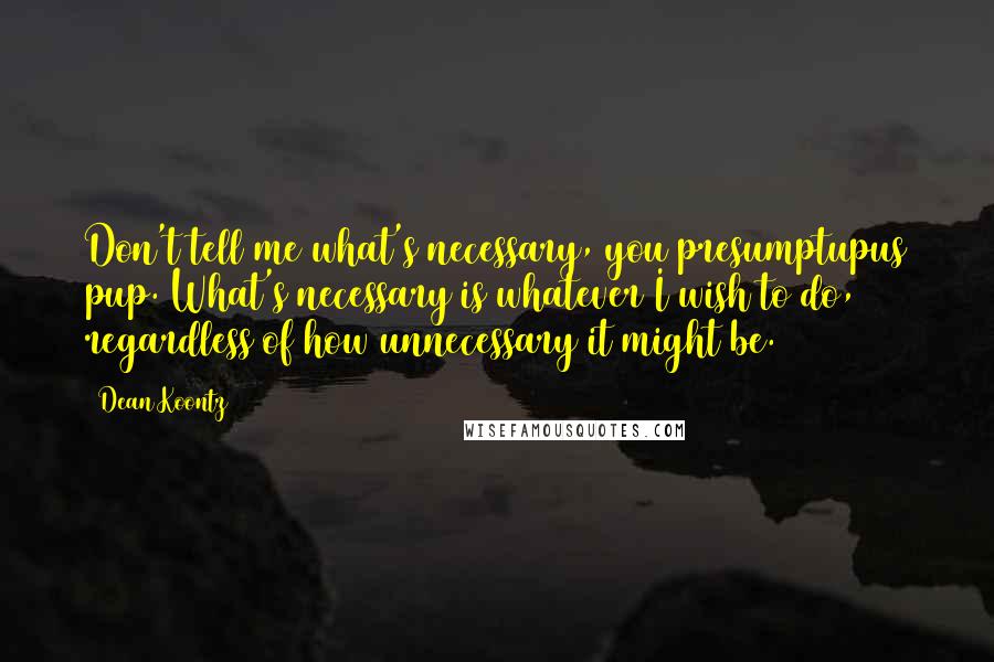 Dean Koontz Quotes: Don't tell me what's necessary, you presumptupus pup. What's necessary is whatever I wish to do, regardless of how unnecessary it might be.